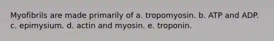 Myofibrils are made primarily of a. tropomyosin. b. ATP and ADP. c. epimysium. d. actin and myosin. e. troponin.