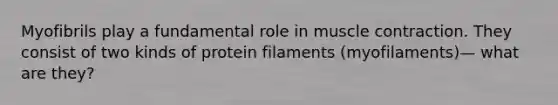 Myofibrils play a fundamental role in muscle contraction. They consist of two kinds of protein filaments (myofilaments)— what are they?