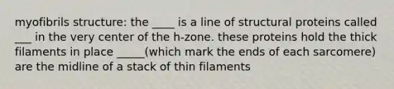 myofibrils structure: the ____ is a line of structural proteins called ___ in the very center of the h-zone. these proteins hold the thick filaments in place _____(which mark the ends of each sarcomere) are the midline of a stack of thin filaments