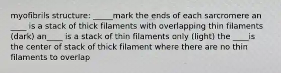 myofibrils structure: _____mark the ends of each sarcromere an ____ is a stack of thick filaments with overlapping thin filaments (dark) an____ is a stack of thin filaments only (light) the ____is the center of stack of thick filament where there are no thin filaments to overlap