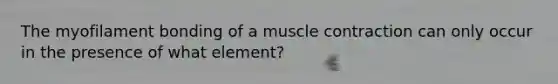 The myofilament bonding of a muscle contraction can only occur in the presence of what element?