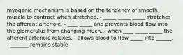 myogenic mechanism is based on the tendency of smooth muscle to contract when stretched. - _____ _____ _____ stretches the afferent arteriole. - ____ _____ and prevents blood flow into the glomerulus from changing much. - when ____ _____ _____ the afferent arteriole relaxes. - allows blood to flow _____ into ______. - _______ remains stable