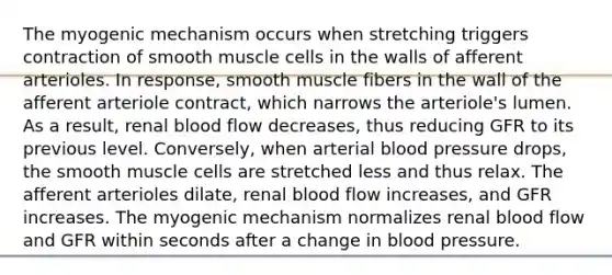 The myogenic mechanism occurs when stretching triggers contraction of smooth muscle cells in the walls of afferent arterioles. In response, smooth muscle fibers in the wall of the afferent arteriole contract, which narrows the arteriole's lumen. As a result, renal blood flow decreases, thus reducing GFR to its previous level. Conversely, when arterial blood pressure drops, the smooth muscle cells are stretched less and thus relax. The afferent arterioles dilate, renal blood flow increases, and GFR increases. The myogenic mechanism normalizes renal blood flow and GFR within seconds after a change in blood pressure.