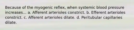 Because of the myogenic reflex, when systemic blood pressure increases... a. Afferent arterioles constrict. b. Efferent arterioles constrict. c. Afferent arterioles dilate. d. Peritubular capillaries dilate.