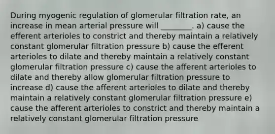 During myogenic regulation of glomerular filtration rate, an increase in mean arterial pressure will ________. a) cause the efferent arterioles to constrict and thereby maintain a relatively constant glomerular filtration pressure b) cause the efferent arterioles to dilate and thereby maintain a relatively constant glomerular filtration pressure c) cause the afferent arterioles to dilate and thereby allow glomerular filtration pressure to increase d) cause the afferent arterioles to dilate and thereby maintain a relatively constant glomerular filtration pressure e) cause the afferent arterioles to constrict and thereby maintain a relatively constant glomerular filtration pressure