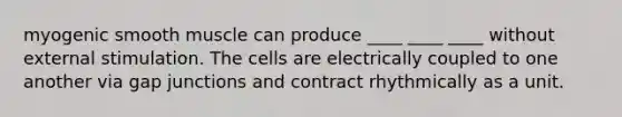 myogenic smooth muscle can produce ____ ____ ____ without external stimulation. The cells are electrically coupled to one another via gap junctions and contract rhythmically as a unit.