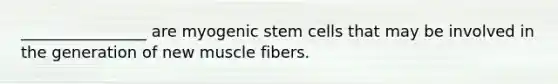 ________________ are myogenic stem cells that may be involved in the generation of new muscle fibers.