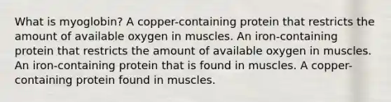 What is myoglobin? A copper-containing protein that restricts the amount of available oxygen in muscles. An iron-containing protein that restricts the amount of available oxygen in muscles. An iron-containing protein that is found in muscles. A copper-containing protein found in muscles.