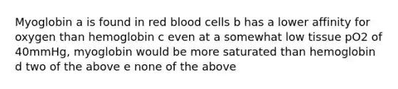 Myoglobin a is found in red blood cells b has a lower affinity for oxygen than hemoglobin c even at a somewhat low tissue pO2 of 40mmHg, myoglobin would be more saturated than hemoglobin d two of the above e none of the above