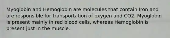 Myoglobin and Hemoglobin are molecules that contain Iron and are responsible for transportation of oxygen and CO2. Myoglobin is present mainly in red blood cells, whereas Hemoglobin is present just in the muscle.