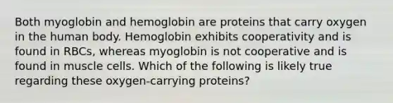 Both myoglobin and hemoglobin are proteins that carry oxygen in the human body. Hemoglobin exhibits cooperativity and is found in RBCs, whereas myoglobin is not cooperative and is found in muscle cells. Which of the following is likely true regarding these oxygen-carrying proteins?