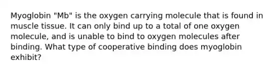 Myoglobin "Mb" is the oxygen carrying molecule that is found in <a href='https://www.questionai.com/knowledge/kMDq0yZc0j-muscle-tissue' class='anchor-knowledge'>muscle tissue</a>. It can only bind up to a total of one oxygen molecule, and is unable to bind to oxygen molecules after binding. What type of cooperative binding does myoglobin exhibit?