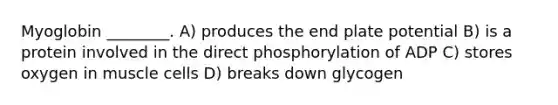 Myoglobin ________. A) produces the end plate potential B) is a protein involved in the direct phosphorylation of ADP C) stores oxygen in muscle cells D) breaks down glycogen