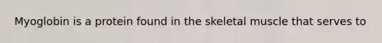 Myoglobin is a protein found in the skeletal muscle that serves to