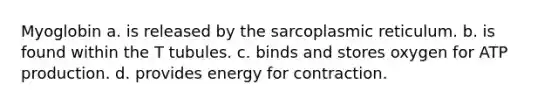 Myoglobin a. is released by the sarcoplasmic reticulum. b. is found within the T tubules. c. binds and stores oxygen for ATP production. d. provides energy for contraction.