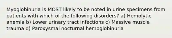 Myoglobinuria is MOST likely to be noted in urine specimens from patients with which of the following disorders? a) Hemolytic anemia b) Lower urinary tract infections c) Massive muscle trauma d) Paroxysmal nocturnal hemoglobinuria