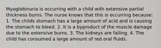 Myoglobinuria is occurring with a child with extensive partial thickness burns. The nurse knows that this is occurring because: 1. The childs stomach has a large amount of acid and is causing the stomach to bleed. 2. It is a byproduct of the muscle damage due to the extensive burns. 3. The kidneys are failing. 4. The child has consumed a large amount of red oral fluids.