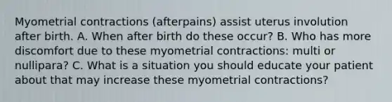 Myometrial contractions (afterpains) assist uterus involution after birth. A. When after birth do these occur? B. Who has more discomfort due to these myometrial contractions: multi or nullipara? C. What is a situation you should educate your patient about that may increase these myometrial contractions?