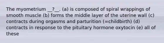 The myometrium __?__. (a) is composed of spiral wrappings of smooth muscle (b) forms the middle layer of the uterine wall (c) contracts during orgasms and parturition (=childbirth) (d) contracts in response to the pituitary hormone oxytocin (e) all of these