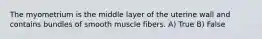 The myometrium is the middle layer of the uterine wall and contains bundles of smooth muscle fibers. A) True B) False