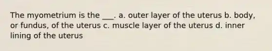 The myometrium is the ___. a. outer layer of the uterus b. body, or fundus, of the uterus c. muscle layer of the uterus d. inner lining of the uterus