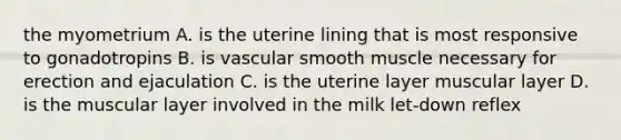 the myometrium A. is the uterine lining that is most responsive to gonadotropins B. is vascular smooth muscle necessary for erection and ejaculation C. is the uterine layer muscular layer D. is the muscular layer involved in the milk let-down reflex