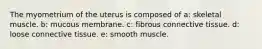 The myometrium of the uterus is composed of a: skeletal muscle. b: mucous membrane. c: fibrous connective tissue. d: loose connective tissue. e: smooth muscle.