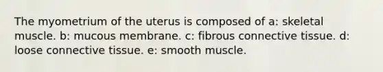 The myometrium of the uterus is composed of a: skeletal muscle. b: mucous membrane. c: fibrous connective tissue. d: loose connective tissue. e: smooth muscle.