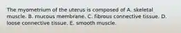 The myometrium of the uterus is composed of A. skeletal muscle. B. mucous membrane. C. fibrous connective tissue. D. loose connective tissue. E. smooth muscle.