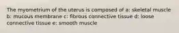 The myometrium of the uterus is composed of a: skeletal muscle b: mucous membrane c: fibrous connective tissue d: loose connective tissue e: smooth muscle