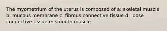 The myometrium of the uterus is composed of a: skeletal muscle b: mucous membrane c: fibrous connective tissue d: loose connective tissue e: smooth muscle