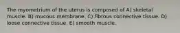 The myometrium of the uterus is composed of A) skeletal muscle. B) mucous membrane. C) fibrous connective tissue. D) loose connective tissue. E) smooth muscle.