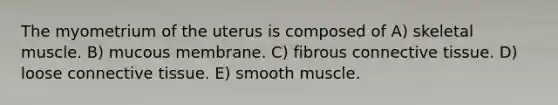 The myometrium of the uterus is composed of A) skeletal muscle. B) mucous membrane. C) fibrous connective tissue. D) loose connective tissue. E) smooth muscle.