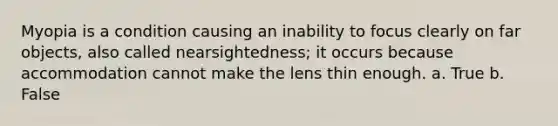 Myopia is a condition causing an inability to focus clearly on far objects, also called nearsightedness; it occurs because accommodation cannot make the lens thin enough. a. True b. False