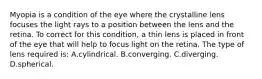 Myopia is a condition of the eye where the crystalline lens focuses the light rays to a position between the lens and the retina. To correct for this condition, a thin lens is placed in front of the eye that will help to focus light on the retina. The type of lens required is: A.cylindrical. B.converging. C.diverging. D.spherical.