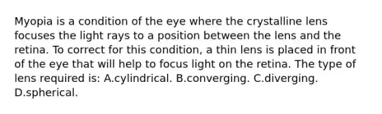 Myopia is a condition of the eye where the crystalline lens focuses the light rays to a position between the lens and the retina. To correct for this condition, a thin lens is placed in front of the eye that will help to focus light on the retina. The type of lens required is: A.cylindrical. B.converging. C.diverging. D.spherical.