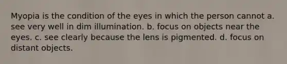 Myopia is the condition of the eyes in which the person cannot a. see very well in dim illumination. b. focus on objects near the eyes. c. see clearly because the lens is pigmented. d. focus on distant objects.