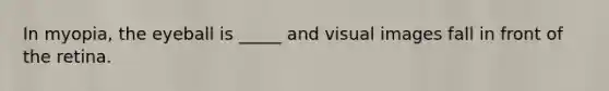 In myopia, the eyeball is _____ and visual images fall in front of the retina.