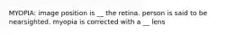 MYOPIA: image position is __ the retina. person is said to be nearsighted. myopia is corrected with a __ lens