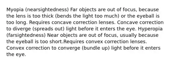 Myopia (nearsightedness) Far objects are out of focus, because the lens is too thick (bends the light too much) or the eyeball is too long. Requires concave correction lenses. Concave correction to diverge (spreads out) light before it enters the eye. Hyperopia (farsightedness) Near objects are out of focus, usually because the eyeball is too short.Requires convex correction lenses. Convex correction to converge (bundle up) light before it enters the eye.