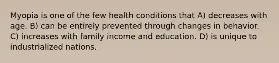 Myopia is one of the few health conditions that A) decreases with age. B) can be entirely prevented through changes in behavior. C) increases with family income and education. D) is unique to industrialized nations.