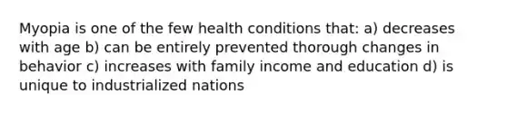 Myopia is one of the few health conditions that: a) decreases with age b) can be entirely prevented thorough changes in behavior c) increases with family income and education d) is unique to industrialized nations