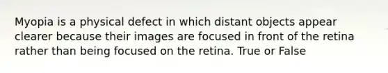 Myopia is a physical defect in which distant objects appear clearer because their images are focused in front of the retina rather than being focused on the retina. True or False