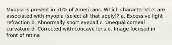 Myopia is present in 30% of Americans. Which characteristics are associated with myopia (select all that apply)? a. Excessive light refraction b. Abnormally short eyeball c. Unequal corneal curvature d. Corrected with concave lens e. Image focused in front of retina