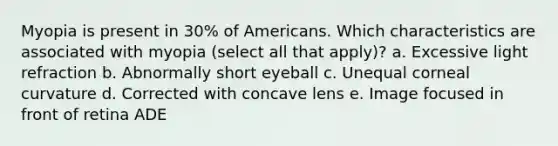 Myopia is present in 30% of Americans. Which characteristics are associated with myopia (select all that apply)? a. Excessive light refraction b. Abnormally short eyeball c. Unequal corneal curvature d. Corrected with concave lens e. Image focused in front of retina ADE