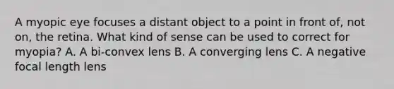 A myopic eye focuses a distant object to a point in front of, not on, the retina. What kind of sense can be used to correct for myopia? A. A bi-convex lens B. A converging lens C. A negative focal length lens