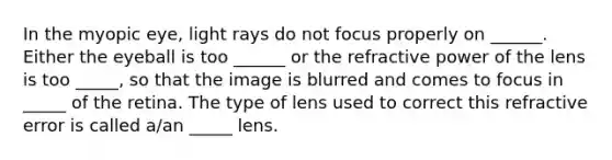 In the myopic eye, light rays do not focus properly on ______. Either the eyeball is too ______ or the refractive power of the lens is too _____, so that the image is blurred and comes to focus in _____ of the retina. The type of lens used to correct this refractive error is called a/an _____ lens.