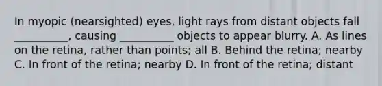 In myopic (nearsighted) eyes, light rays from distant objects fall __________, causing __________ objects to appear blurry. A. As lines on the retina, rather than points; all B. Behind the retina; nearby C. In front of the retina; nearby D. In front of the retina; distant