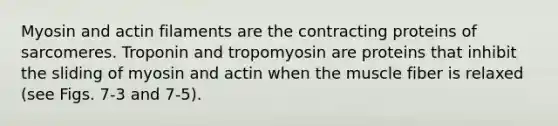 Myosin and actin filaments are the contracting proteins of sarcomeres. Troponin and tropomyosin are proteins that inhibit the sliding of myosin and actin when the muscle fiber is relaxed (see Figs. 7-3 and 7-5).