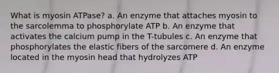 What is myosin ATPase? a. An enzyme that attaches myosin to the sarcolemma to phosphorylate ATP b. An enzyme that activates the calcium pump in the T-tubules c. An enzyme that phosphorylates the elastic fibers of the sarcomere d. An enzyme located in the myosin head that hydrolyzes ATP